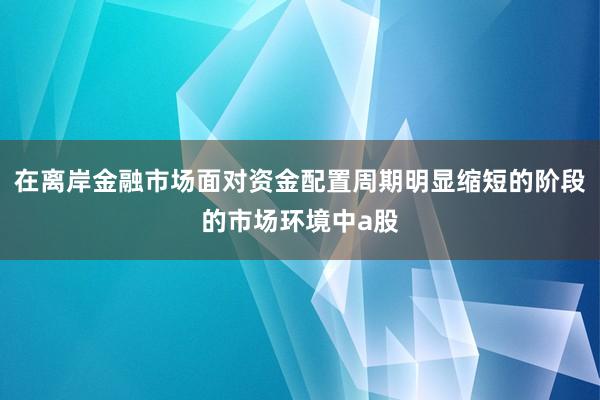 在离岸金融市场面对资金配置周期明显缩短的阶段的市场环境中a股