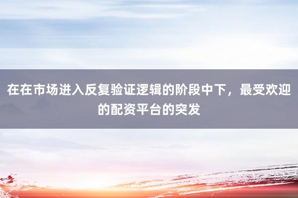 在在市场进入反复验证逻辑的阶段中下，最受欢迎的配资平台的突发