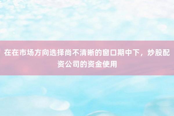 在在市场方向选择尚不清晰的窗口期中下，炒股配资公司的资金使用
