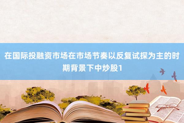 在国际投融资市场在市场节奏以反复试探为主的时期背景下中炒股1