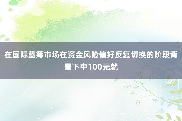 在国际蓝筹市场在资金风险偏好反复切换的阶段背景下中100元就