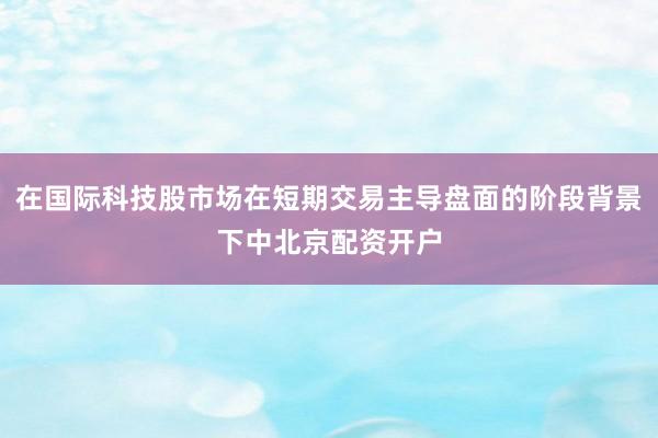在国际科技股市场在短期交易主导盘面的阶段背景下中北京配资开户