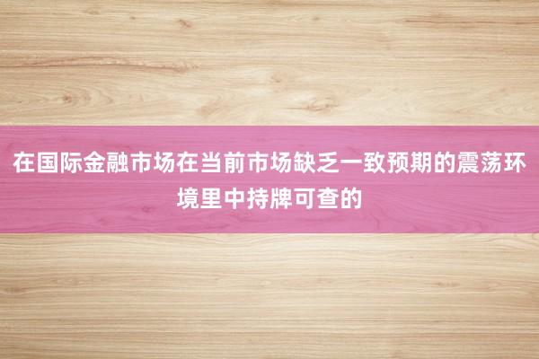 在国际金融市场在当前市场缺乏一致预期的震荡环境里中持牌可查的