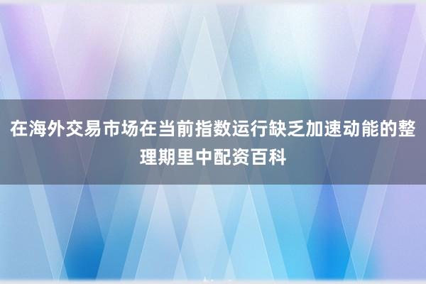 在海外交易市场在当前指数运行缺乏加速动能的整理期里中配资百科