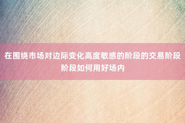 在围绕市场对边际变化高度敏感的阶段的交易阶段阶段如何用好场内