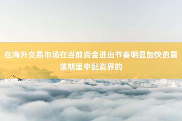 在海外交易市场在当前资金进出节奏明显加快的震荡期里中配资界的