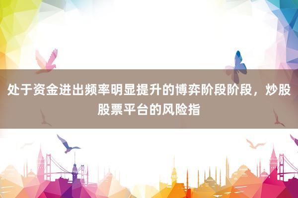 处于资金进出频率明显提升的博弈阶段阶段，炒股股票平台的风险指