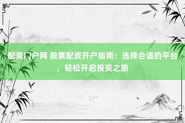 配资门户网 股票配资开户指南：选择合适的平台，轻松开启投资之旅