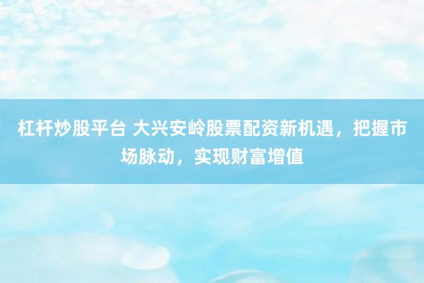 杠杆炒股平台 大兴安岭股票配资新机遇，把握市场脉动，实现财富增值