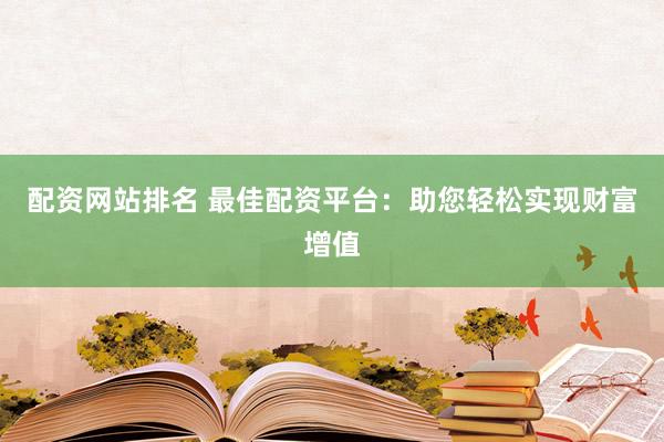 配资网站排名 最佳配资平台：助您轻松实现财富增值