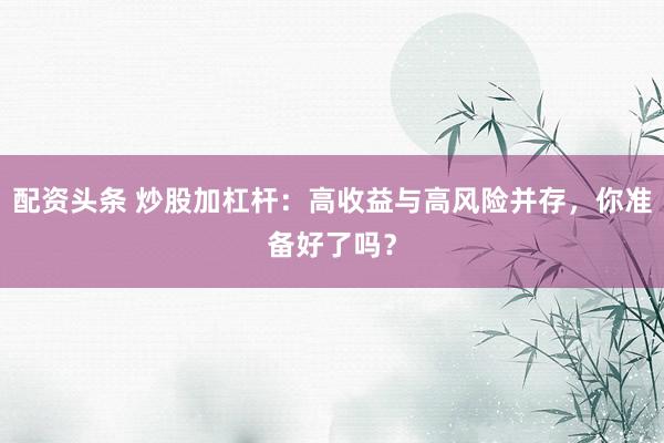 配资头条 炒股加杠杆：高收益与高风险并存，你准备好了吗？