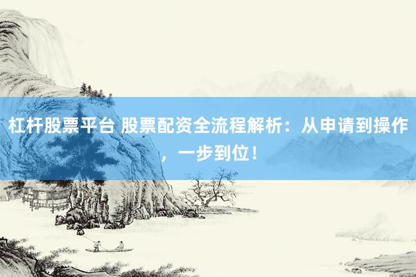 杠杆股票平台 股票配资全流程解析：从申请到操作，一步到位！