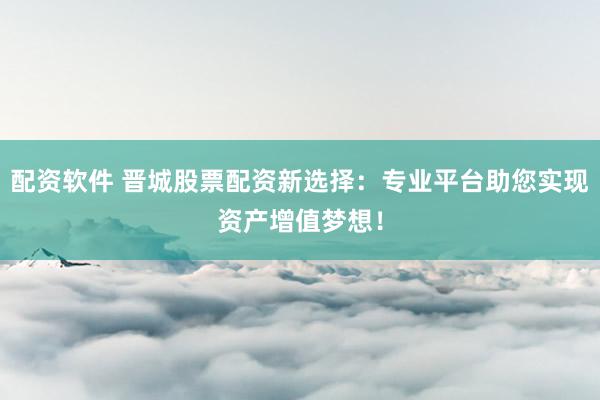 配资软件 晋城股票配资新选择：专业平台助您实现资产增值梦想！