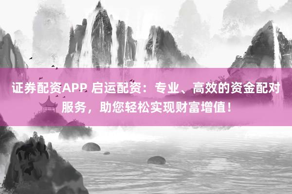 证券配资APP 启运配资：专业、高效的资金配对服务，助您轻松实现财富增值！