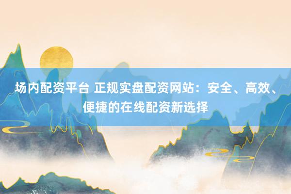 场内配资平台 正规实盘配资网站：安全、高效、便捷的在线配资新选择