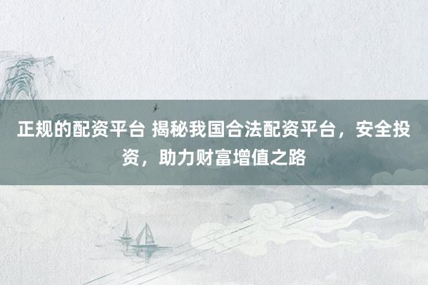 正规的配资平台 揭秘我国合法配资平台，安全投资，助力财富增值之路