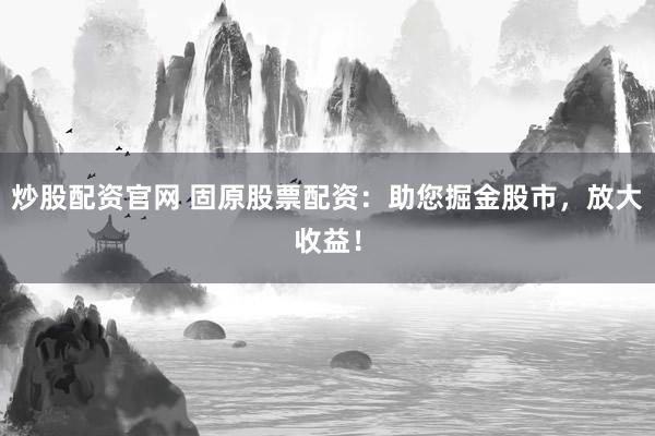 炒股配资官网 固原股票配资：助您掘金股市，放大收益！