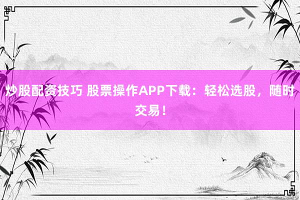 炒股配资技巧 股票操作APP下载：轻松选股，随时交易！