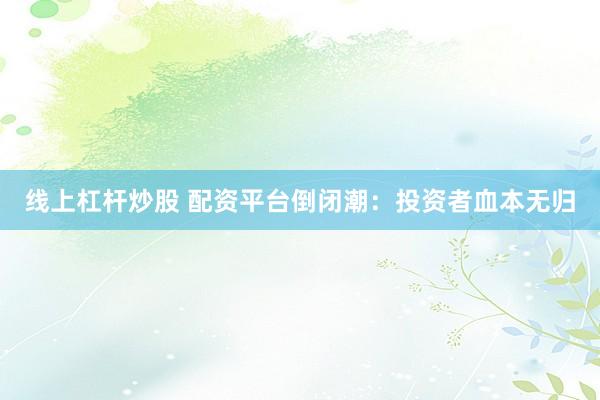 线上杠杆炒股 配资平台倒闭潮：投资者血本无归