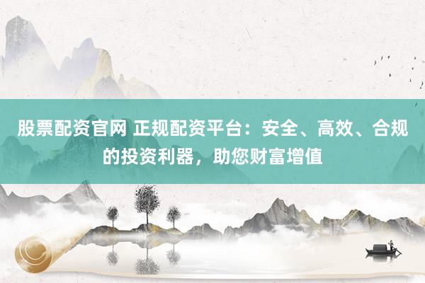 股票配资官网 正规配资平台：安全、高效、合规的投资利器，助您财富增值