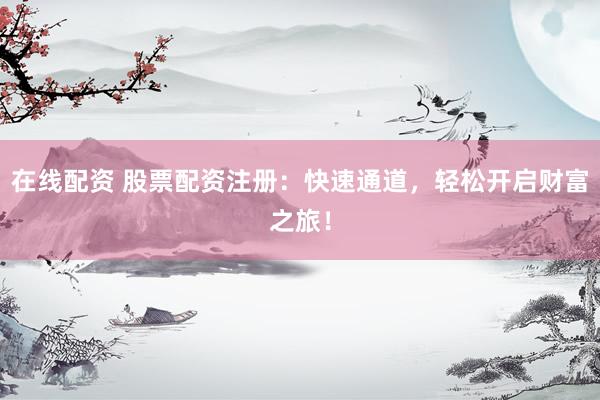 在线配资 股票配资注册：快速通道，轻松开启财富之旅！