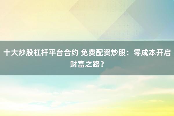 十大炒股杠杆平台合约 免费配资炒股：零成本开启财富之路？