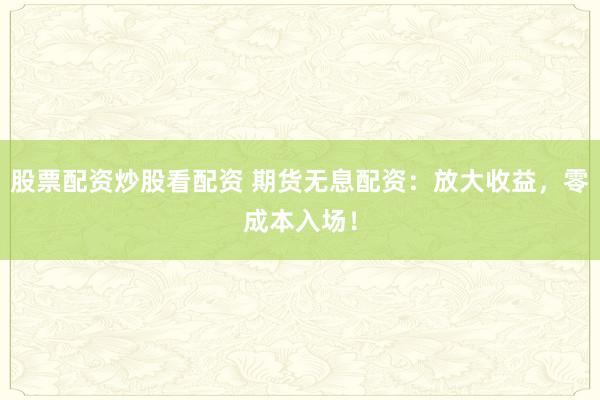 股票配资炒股看配资 期货无息配资：放大收益，零成本入场！