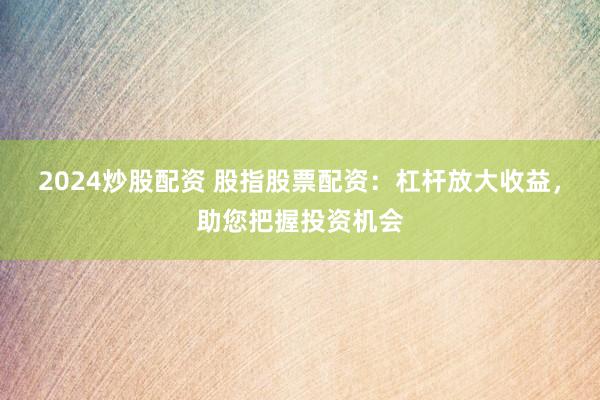 2024炒股配资 股指股票配资：杠杆放大收益，助您把握投资机会