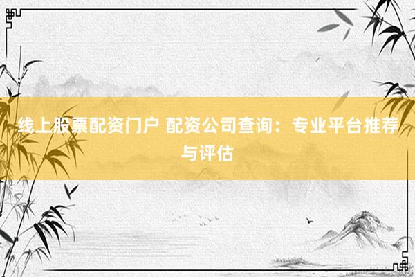 线上股票配资门户 配资公司查询：专业平台推荐与评估