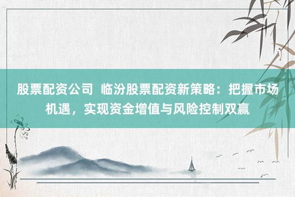 股票配资公司  临汾股票配资新策略：把握市场机遇，实现资金增值与风险控制双赢