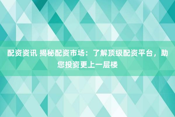 配资资讯 揭秘配资市场：了解顶级配资平台，助您投资更上一层楼