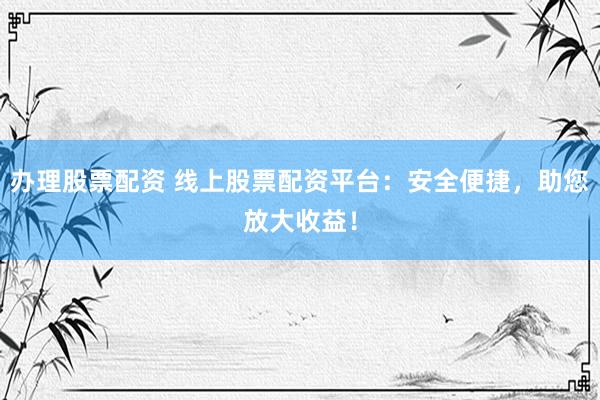 办理股票配资 线上股票配资平台：安全便捷，助您放大收益！