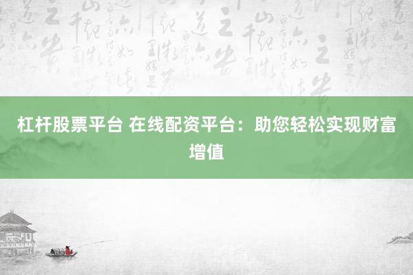 杠杆股票平台 在线配资平台：助您轻松实现财富增值
