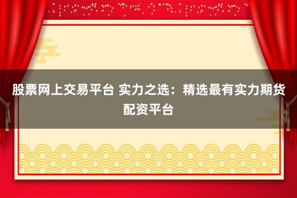 股票网上交易平台 实力之选：精选最有实力期货配资平台