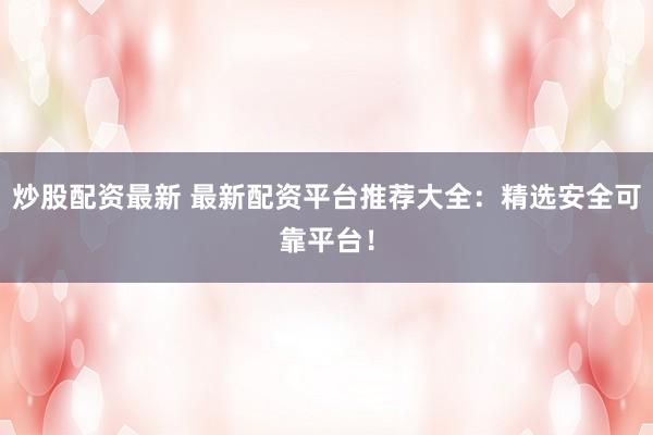 炒股配资最新 最新配资平台推荐大全：精选安全可靠平台！