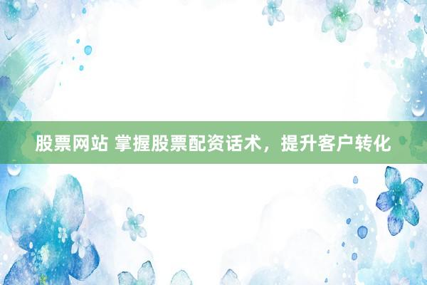 股票网站 掌握股票配资话术，提升客户转化