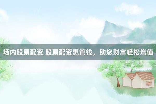 场内股票配资 股票配资惠管钱，助您财富轻松增值