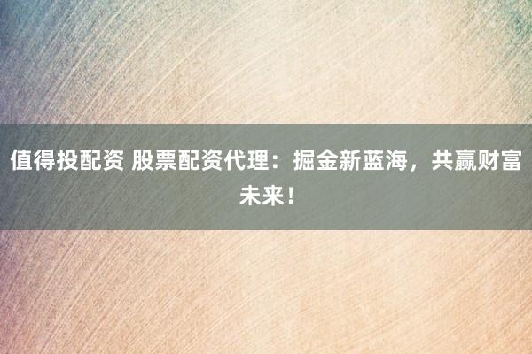 值得投配资 股票配资代理：掘金新蓝海，共赢财富未来！