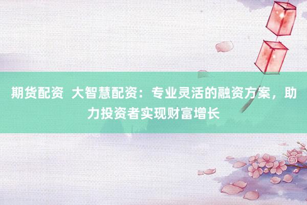 期货配资  大智慧配资：专业灵活的融资方案，助力投资者实现财富增长