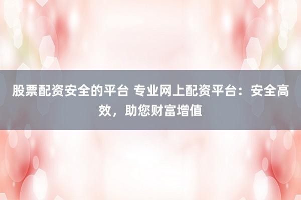 股票配资安全的平台 专业网上配资平台：安全高效，助您财富增值
