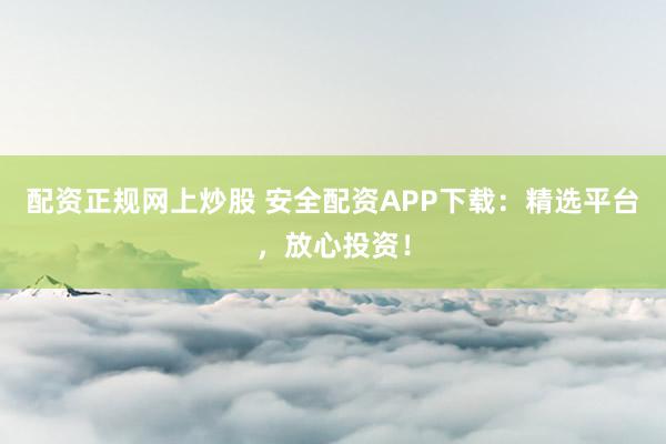 配资正规网上炒股 安全配资APP下载：精选平台，放心投资！