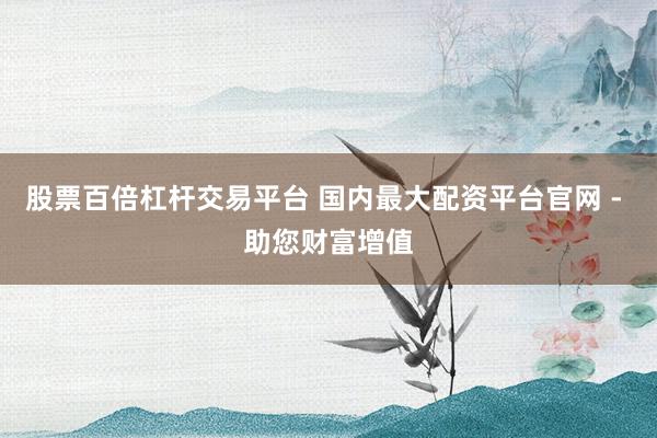 股票百倍杠杆交易平台 国内最大配资平台官网 - 助您财富增值