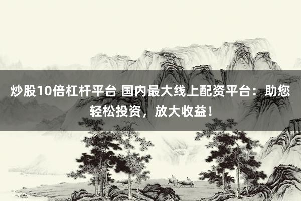 炒股10倍杠杆平台 国内最大线上配资平台：助您轻松投资，放大收益！