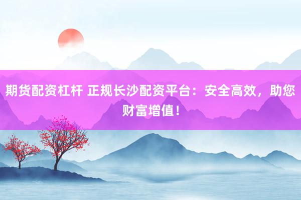 期货配资杠杆 正规长沙配资平台：安全高效，助您财富增值！
