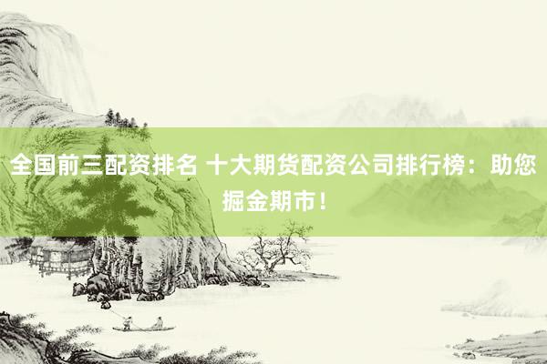 全国前三配资排名 十大期货配资公司排行榜：助您掘金期市！