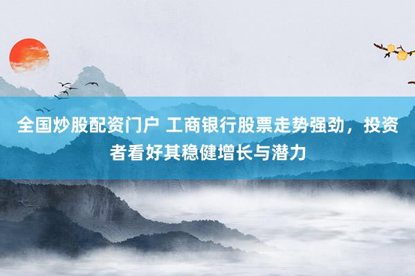 全国炒股配资门户 工商银行股票走势强劲，投资者看好其稳健增长与潜力
