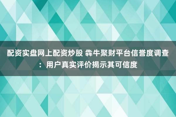 配资实盘网上配资炒股 犇牛聚财平台信誉度调查：用户真实评价揭示其可信度