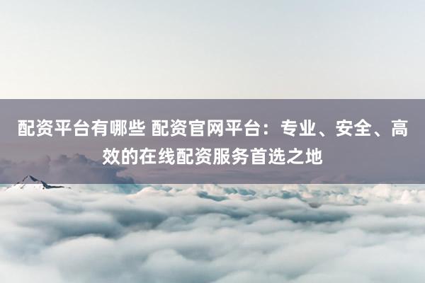 配资平台有哪些 配资官网平台：专业、安全、高效的在线配资服务首选之地