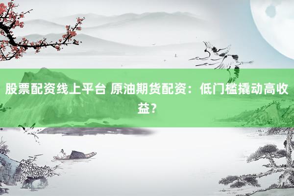 股票配资线上平台 原油期货配资：低门槛撬动高收益？