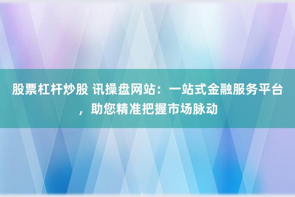 股票杠杆炒股 讯操盘网站：一站式金融服务平台，助您精准把握市场脉动